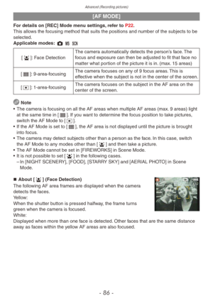 Page 86Advanced (Recording pictures)
- 86 -
[AF MODE]
For details on [REC] Mode menu settings, refer to P22.
This allows the focusing method that suits the positions and number of the subjects to be 
selected.
Applicable modes: 1 / 5
[3]: Face DetectionThe camera automatically detects the person’s face. The 
focus and exposure can then be adjusted to fit that face no 
matter what portion of the picture it is in. (max. 15 areas)
[\]: 9-area-focusing  The camera focuses on any of 9 focus areas. This is 
effective...