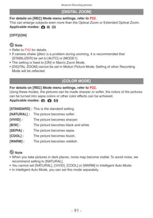 Page 91Advanced (Recording pictures)
- 91 -
[DIGITAL ZOOM]
For details on [REC] Mode menu settings, refer to P22.
This can enlarge subjects even more than the Optical Zoom or Extended Optical Zoom.
Applicable modes: 1 / 5
[OFF]/[ON]
 Note
•
 
Ref
 er to P42 for details.
•
 
If camer
 a shake (jitter) is a problem during zooming, it is recommended that 
[STABILIZER] be set to [AUTO] or [MODE1].
•
 
The setting is fix
 ed to [ON] in Macro Zoom Mode.
•
 
[DIGIT
 AL ZOOM] cannot be set in Motion Picture Mode....