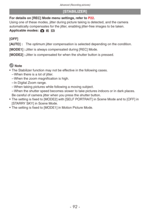 Page 92Advanced (Recording pictures)
- 92 -
[STABILIZER]
For details on [REC] Mode menu settings, refer to P22.
Using one of these modes, jitter during picture taking is detected, and the camera 
automatically compensates for the jitter, enabling jitter-free images to be taken.
Applicable modes: 1 / 5 
[OFF]
[AUTO] : 
The optim
 um jitter compensation is selected depending on the condition.
[MODE1] :
 
Jitter is alw
 ays compensated during [REC] Mode.
[MODE2] :
 
Jitter is compensated f
 or when the shutter...