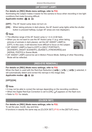 Page 93Advanced (Recording pictures)
- 93 -
[AF ASSIST LAMP]
For details on [REC] Mode menu settings, refer to P22.
Illuminating the subject makes it easier for the camera to focus when recording in low light
conditions that make focusing difficult.
Applicable modes: 1 / 5
[OFF] : 
The AF Assist Lamp does not tur
 n on.
[ON] :
 
When taking pictures in dar
 k places, the AF Assist Lamp lights while the shutter 
button is pressed halfway. (Larger AF areas are now displayed.)
 Note
•
 
The eff
 ective range of...
