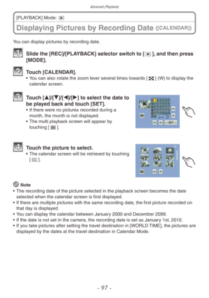 Page 97Advanced (Playback)
- 97 -
Displaying Pictures by Recording Date ([CALENDAR])
[PLAYBACK] Mode: 5
You can display pictures by recording date.
1 Slide the [REC]/[PLA YBACK] selector switch to [5], and then press 
[MODE].
2 Touch [CALENDAR].• You can also rotate the zoom lever several times towards [6] (W) to display the 
calendar screen. 
3 Touch [e]/[r]/[w]/[q] to select the date to be played back and touch [SET].
• If there were no pictures recorded during a 
month, the month is not displayed.
•
 
The m...