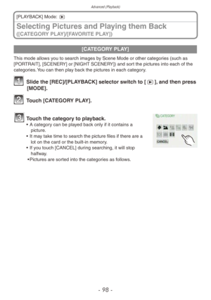 Page 98Advanced (Playback)
- 98 -
Selecting Pictures and Playing them Back 
([CATEGORY PLAY]/[FAVORITE PLAY])
[PLAYBACK] Mode: 5
[CATEGORY PLAY]
This mode allows you to search images by Scene Mode or other categories (such as 
[PORTRAIT], [SCENERY] or [NIGHT SCENERY]) and sort the pictures into each of the 
categories. You can then play back the pictures in each category.
1 Slide the [REC]/[PLAYBACK] selector switch to [5], and then press 
[MODE].
2 Touch [CATEGORY PLAY].
3 Touch the category to playback.• A...