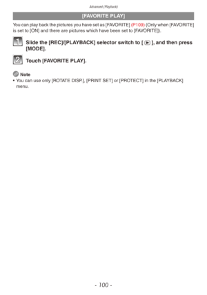 Page 100Advanced (Playback)
- 100 -
[FAVORITE PLAY]
You can play back the pictures you have set as [FAVORITE] (P109) (Only when [FAVORITE] 
is set to [ON] and there are pictures which have been set to [FAVORITE]).
1 Slide the [REC]/[PLA YBACK] selector switch to [5], and then press 
[MODE].
2 Touch [FAVORITE PLAY].
 Note
•
 
Y

ou can use only [ROTATE DISP.], [PRINT SET] or [PROTECT] in the [PLAYBACK] 
menu. 