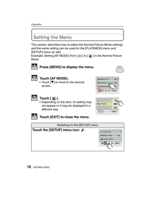 Page 1616VQT2K90 (ENG)
Preparation
Setting the Menu
This section describes how to select the Normal Picture Mode settings, 
and the same setting can be used for the [PLAYBACK] menu and 
[SETUP] menu as well.
Example: Setting [AF MODE] from [2] to [3] in the Normal Picture 
Mode
11  Press [MENU] to display the menu.MENU
22  Touch [AF MODE].• Touch [r] to move to the second screen. 
33 Touch [3].•  Depending on the item, its setting may not appear or it may be displayed in a 
different way.
44  Touch [EXIT] to...