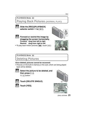 Page 2121(ENG) VQT2K90
Basic
Playing Back Pictures ([NORMAL PLAY])
[PLAYBACK] Mode: 5
A
11  Slide the [REC]/[PLAYBACK] selector switch A to [5].
22  Forward or rewind the image by dragging the screen horizontally.
Forward:  drag from left to right
Rewind:  drag from right to left
•  To play back motion pictures [6], touch [9].
Deleting Pictures
[PLAYBACK] Mode: 5
Once deleted, pictures cannot be recovered.
•  Pictures on the built-in memory or the card, which are being played  back will be deleted.
A
11  Select...