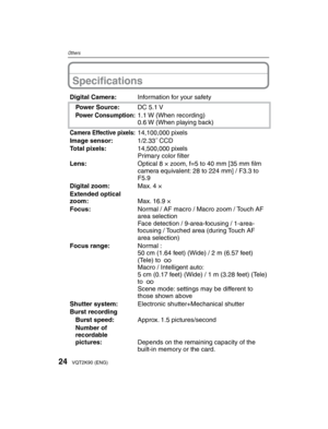 Page 2424VQT2K90 (ENG)
Others
Speciﬁ cations
Digital Camera: Information for your safety
Power Source: DC 5.1 V
Power Consumption:1.1 W (When recording)
0.6 W (When playing back)
Camera Effective pixels:14,100,000 pixels
Image sensor: 1/2.33˝ CCD
Total pixels: 14,500,000 pixels
Primary color ﬁ lter
Lens: Optical 8 × zoom, f=5 to 40 mm [35 mm ﬁ  lm 
camera equivalent: 28 to 224 mm] / F3.3 to 
F5.9
Digital zoom: Max. 4 ×
Extended optical 
zoom: Max. 16.9 ×
Focus: Normal / AF macro / Macro zoom / Touch AF 
area...
