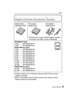 Page 2727(ENG) VQT2K90
Others
Digital Camera Accessory System
Battery Pack:
DMW-BCF10PPDC coupler:
DMW-DCC4AC Adaptor:
DMW-AC5PP
•  Purchase DC coupler and AC adaptor together.You cannot use either of them individually.
SD Memory Card
2 GB ..........RP-SDP02GU1K
2 GB  .........RP-SDR02GU1A
SDHC Memory Card
4 GB ..........RP-SDW04GU1K
4 GB ..........RP-SDP04GU1K
4 GB  .........RP-SDR04GU1A
8 GB ..........RP-SDW08GU1K
8 GB ..........RP-SDP08GU1K
8 GB ..........RP-SDR08GU1A
16 GB ........RP-SDW16GU1K
16 GB...