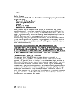 Page 3030VQT2K90 (ENG)
Others
Mail-In Service
For assistance in the U.S.A. and Puerto Rico in obtaining repairs, please ship the 
product prepaid to:Panasonic Exchange Center
4900 George McVay Drive
Suite B
McAllen, TX 78503
panacare
@us.panasonic.com
When shipping the unit, carefully pack, include all accessories, and send it 
prepaid, adequately insured and preferably in the original carton. If Lithium Ion 
batteries are shipped by air the package must be labeled “Contains Lithium Ion 
Battery (No lithium...