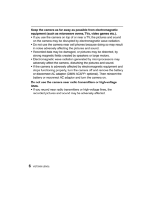 Page 66VQT2K90 (ENG)
Keep the camera as far away as possible from electromagnetic 
equipment (such as microwave ovens, TVs, video games etc.).
•  If you use the camera on top of or near a TV, the pictures and sound on the camera may be disrupted by electromagnetic wave radiation.
•  Do not use the camera near cell phones because doing so may result  in noise adversely affecting the pictures and sound.
•  Recorded data may be damaged, or pictures may be distorted, by  strong magnetic ﬁ  elds created by speakers...