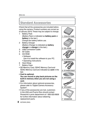 Page 88VQT2K90 (ENG)
Before Use
Check that all the accessories are included before 
using the camera. Product numbers are correct as 
of January 2010. These may be subject to change.
1 Battery Pack(Battery Pack is indicated as battery pack or 
battery in the text.)
Charge the battery before use.
2 Battery Charger (Battery Charger is indicated as battery 
charger or charger in the text.)
3  USB Connection Cable
4 AV Cable
5 CD-ROM • Software:Use it to install the software to your PC.
• Operating Instructions
6...