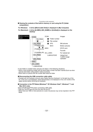 Page 101- 101 -
Connecting to other equipment
∫Viewing the contents of the built-in memory or card using the PC (folder 
composition)
A new folder is created when pictures are taken in the following situations.
•
When a card containing a folder with the same folder number has been inserted (Such as when 
pictures were taken using another maker of camera)
•When there is a picture with file number 999 inside the folder
∫ Disconnecting the USB connection cable safely
•Proceed with the hardware removal using “Safely...