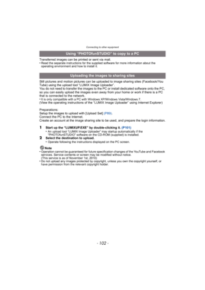 Page 102Connecting to other equipment
- 102 -
Transferred images can be printed or sent via mail.
•Read the separate instructions for the supplied software for more information about the 
operating environment and how to install it.
Still pictures and motion pictures can be uploaded to image sharing sites (Facebook/You 
Tube) using the upload tool “LUMIX Image Uploader”.
You do not need to transfer the images to the PC or install dedicated software onto the PC, 
so you can easily upload the images even away from...