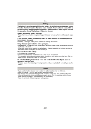 Page 115- 115 -
Others
The battery is a rechargeable lithium ion battery. Its ability to generate power comes 
from the chemical reaction that takes place inside it. This reaction is susceptible to 
the surrounding temperature and humidity. If the temperature is too high or too low, 
the operating time of the battery will become shorter.
Always remove the battery after use.
•
Place the removed battery in a plastic bag, and store or carry away from metallic objects (clips, 
etc.).
If you drop the battery...