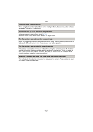 Page 127- 127 -
Others
•When using the Extended Optical Zoom or the Intelligent Zoom, the zooming action will stop 
temporarily. This is not a malfunction.
•Is the camera set to Macro Zoom Mode? (P51)
Maximum zoom during Macro Zoom Mode is 3 k digital zoom.
•When you perform an operation after taking a certain action, the pictures may be recorded in 
folders with different numbers from th e ones used prior to the operation.
•If the battery was inserted or removed without first turning the camera’s power off, the...