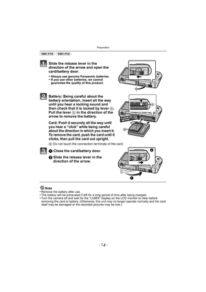 Page 14Preparation
- 14 -
(DMC-FH5) (DMC-FH2) 
Slide the release lever in the 
direction of the arrow and open the 
card/battery door.
•Always use genuine Panasonic batteries.•If you use other batteries, we cannot 
guarantee the quality of this product.
Battery: Being careful about the 
battery orientation, insert all the way 
until you hear a locking sound and 
then check that it is locked by lever A. 
Pull the lever  A in the direction of the 
arrow to remove the battery.
Card: Push it securely all the way...