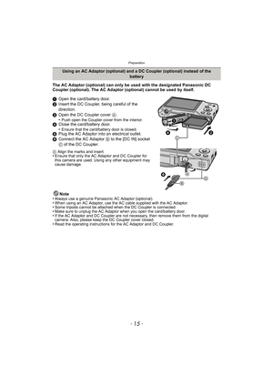 Page 15- 15 -
Preparation
The AC Adaptor (optional) can only be used with the designated Panasonic DC 
Coupler (optional). The AC Adaptor (optional) cannot be used by itself.
1Open the card/battery door.
2 Insert the DC Coupler, being careful of the 
direction.
3 Open the DC Coupler cover  A.
•
Push open the Coupler cover from the interior.4 Close the card/battery door.
•Ensure that the card/battery door is closed.5Plug the AC Adaptor into an electrical outlet.
6 Connect the AC Adaptor  B to the [DC IN] socket...