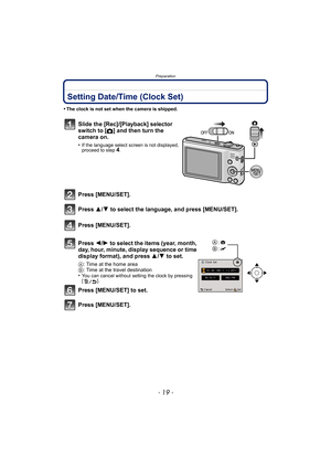 Page 19- 19 -
Preparation
Setting Date/Time (Clock Set)
•The clock is not set when the camera is shipped.
Slide the [Rec]/[Playback] selector 
switch to
 [!] and then turn the 
camera on.
•If the language select screen is not displayed, 
proceed to step4.
Press [MENU/SET].
Press  3/4 to select the language, and press [MENU/SET].
Press [MENU/SET].
Press  2/1 to select the items (year, month, 
day, hour, minute, display sequence or time 
display format), and press  3/4 to set.
A: Time at the home area
B : Time at...