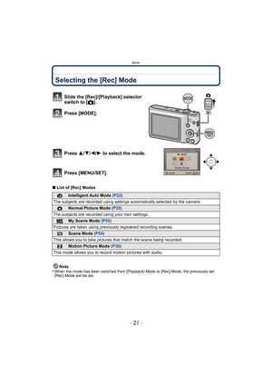 Page 21- 21 -
Basic
BasicSelecting the [Rec] Mode
∫List of [Rec] Modes
Note
•
When the mode has been switched from [Playback] Mode to [Rec] Mode, the previously set 
[Rec] Mode will be set.
Slide the [Rec]/[Playback] selector 
switch to [ !].
Press [MODE].
Press  3/4/2/ 1 to select the mode.
Press [MENU/SET].
¦Intelligent Auto Mode  (P22)
The subjects are recorded using settings  automatically selected by the camera.
!Normal Picture Mode (P25)
The subjects are recorded  using your own settings.
My Scene Mode...