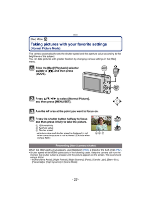 Page 25- 25 -
Basic
[Rec] Mode: ·
Taking pictures with your favorite settings 
(Normal Picture Mode)
The camera automatically sets the shutter speed and the aperture value according to the 
brightness of the subject.
You can take pictures with greater freedom by changing various settings in the [Rec] 
menu.
When the Jitter alert [ ] appears, use [Stabilizer]  (P82), a tripod or the Self-timer  (P52).
•
Shutter speed will be slower particularly in the following cases. Keep the camera still from the 
moment the...