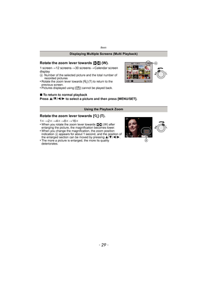 Page 29- 29 -
Basic
Rotate the zoom lever towards [L] (W).
1 screen >12 screens >30 screens >Calendar screen 
display
A Number of the selected picture and the total number of 
recorded pictures
•Rotate the zoom lever towards [ Z] (T) to return to the 
previous screen.
•Pictures displayed using [ ] cannot be played back.
∫ To return to normal playback
Press  3/4 /2 /1  to select a picture and then press [MENU/SET].
Displaying Multiple Screens (Multi Playback)
Using the Playback Zoom
Rotate the zoom lever towards...