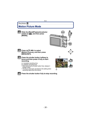 Page 30Basic
- 30 -
[Rec] Mode: n
Motion Picture Mode
Slide the [Rec]/[Playback] selector 
switch to [!], and then press 
[MODE].
Press  3/4/2/ 1 to select 
[Motion Picture], and then press 
[MENU/SET].
Press the shutter button halfway to 
focus and then press it fully to start 
recording.
A Available recording time
B Elapsed recording time
•After pressing the shutter button fully, release it 
straight away.
•The focus and zoom are fixed to the setting when 
recording starts (the first frame).
Press the shutter...