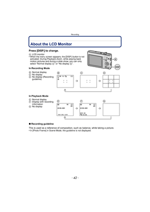 Page 42Recording
- 42 -
RecordingAbout the LCD Monitor
Press [DISP.] to change.
ALCD monitor•When the menu screen appears, the [DISP.] button is not 
activated. During Playback Zoom, while playing back 
motion pictures and during a slide show, you can only 
select 
“Normal display  E” or “No display G”.
In Recording Mode
In Playback Mode
∫Recording guideline
This is used as a reference of composition,  such as balance, while taking a picture.
•
In [Photo Frame] in Scene Mode, the guideline is not displayed.
B...