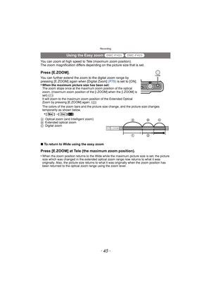 Page 45- 45 -
Recording
You can zoom at high speed to Tele (maximum zoom position).
The zoom magnification differs depending on the picture size that is set.
∫ To return to Wide using the easy zoom
Press [E.ZOOM] at Tele (the maximum zoom position).
•When the zoom position returns to the Wide while the maximum picture size is set, the picture 
size which was changed in the extended optical zoom range now returns to what it was 
originally. Also, the picture size returns to what it was originally when the zoom...