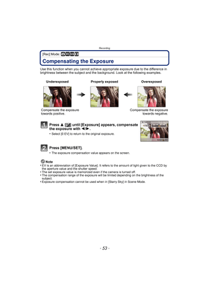 Page 53- 53 -
Recording
[Rec] Mode: ·¿n
Compensating the Exposure
Use this function when you cannot achieve appropriate exposure due to the difference in 
brightness between the subject and the background. Look at the following examples.
Note
•
EV is an abbreviation of  [Exposure Value]. It refers to the amount of light given to the CCD by 
the aperture value and the shutter speed.
•The set exposure value is memorized even if the camera is turned off.•The compensation range of the exposure will be limited...