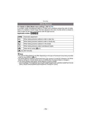 Page 74Recording
- 74 -
For details on [Rec] Mode menu settings, refer to P35.
In sunlight, under incandescent lights or in ot her such conditions where the color of white 
takes on a reddish or bluish tinge, this item adjusts to the color of white which is closest to 
what is seen by the eye in ac cordance with the light source.
Applicable modes: 
·¿n
Note
•The optimal White Balance will differ depending on the type of fluorescent lamp being recorded 
under so use [AWB] or [ Ó].
•The White Balance setting is...