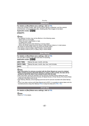 Page 82Recording
- 82 -
For details on [Rec] Mode menu settings, refer to P35.
Using one of these modes, jitter during picture taking is detected, and the camera 
automatically compensates the jitter, enabling jitter-free images to be taken.
Applicable modes: 
·¿
[ON]/[OFF]
Note
•
The stabilizer function may not be effective in the following cases.–When there is a lot of jitter.–When the zoom magnification is high.–In Digital Zoom range.–When taking pictures while following a moving subject.–When the shutter...