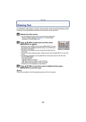 Page 83- 83 -
Recording
Entering Text
It is possible to enter babies’ and pets’ names and the names of travel destinations when 
recording. (Only alphabetical characters and symbols can be entered.)
Display the entry screen.
•You can display the entry screen via the following operations.–[Name] of [Baby1]/[Baby2] or [Pet]  (P61) in Scene Mode.–[Location] in [Travel Date]  (P68).
Press  3/4/2/ 1 to select text and then press 
[MENU/SET] to register.
•Move the cursor to [ ] and then press [MENU/SET] to switch...