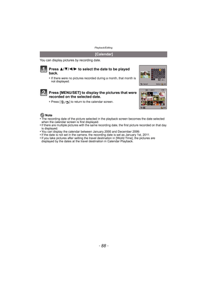 Page 88Playback/Editing
- 88 -
You can display pictures by recording date.Note
•
The recording date of the picture selected in the playback screen becomes the date selected 
when the calendar screen is first displayed.
•If there are multiple pictures with the same recording date, the first picture recorded on that day 
is displayed.
•You can display the calendar between January 2000 and December 2099.•If the date is not set in the camera, the recording date is set as January 1st, 2011.•If you take pictures...