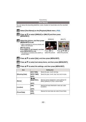 Page 90Playback/Editing
- 90 -
You can stamp the recording date/time, name, location or travel date onto the recorded 
pictures.
Select [Text Stamp] on the [Playback] Mode menu. (P35)
Press  3/4 to select [SINGLE] or [MULTI] and then press 
[MENU/SET].
Press  3/4 to select [Set], and then press [MENU/SET].
Press  3/4 to select text stamp items, and then press [MENU/SET].
Press  3/4 to select the settings, and then press [MENU/SET].
 [Text Stamp]
Select the picture, and then press 
[MENU/SET] to set.
•[ ‘ ] is...