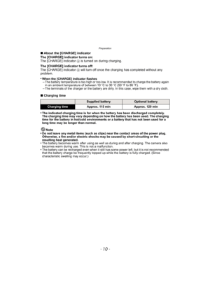 Page 10Preparation
- 10 -
∫About the [CHARGE] indicator
The [CHARGE] indicator turns on:
The [CHARGE] indicator 
A is turned on during charging.
The [CHARGE] indicator turns off:
The [CHARGE] indicator 
A will turn off once the charging has completed without any 
problem.
•
When the [CHARGE] indicator flashes–The battery temperature is too high or too low. It is recommended to charge the battery again 
in an ambient temperature of between 10 oC to 30 oC (50 oF to 86 oF).
–The terminals of the charger or the...