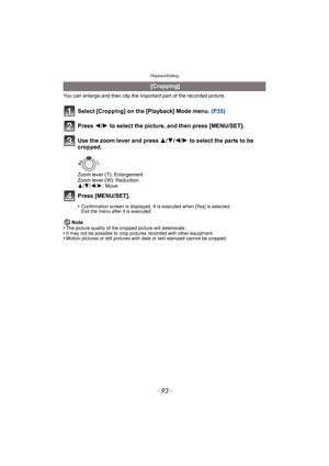 Page 93- 93 -
Playback/Editing
You can enlarge and then clip the important part of the recorded picture.
Select [Cropping] on the [Playback] Mode menu. (P35)
Press  2/1 to select the picture, and then press [MENU/SET].
Use the zoom lever and press  3/4/2/1 to select the parts to be 
cropped.
Zoom lever (T): Enlargement
Zoom lever (W): Reduction
3 /4 /2 /1: Move
Press [MENU/SET].
•Confirmation screen is displayed. It is executed when [Yes] is selected. 
Exit the menu after it is executed.
Note
•The picture...