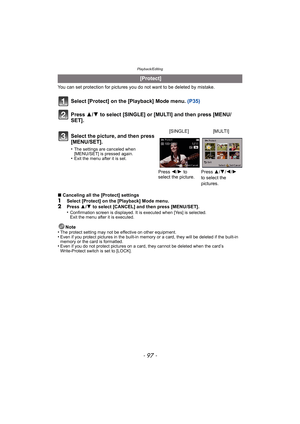 Page 97- 97 -
Playback/Editing
You can set protection for pictures you do not want to be deleted by mistake.
Select [Protect] on the [Playback] Mode menu.  (P35)
Press  3/4 to select [SINGLE] or [MULTI] and then press [MENU/
SET].
∫ Canceling all the [Protect] settings1Select [Protect] on the [Playback] Mode menu.2Press  3/4  to select [CANCEL] and then press [MENU/SET].
•Confirmation screen is displayed. It is executed when [Yes] is selected. 
Exit the menu after it is executed.
Note
•The protect setting may...