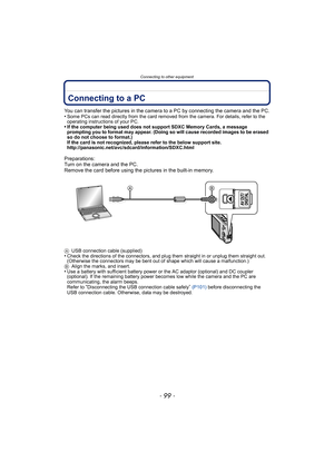 Page 99- 99 -
Connecting to other equipment
Connecting to other equipmentConnecting to a PC
You can transfer the pictures in the camera to a PC by connecting the camera and the PC.
•Some PCs can read directly from the card removed from the camera. For details, refer to the 
operating instructions of your PC.
•If the computer being used does not support SDXC Memory Cards, a message 
prompting you to format may appear. (Doing so will cause recorded images to be erased 
so do not choose to format.)
If the card is...