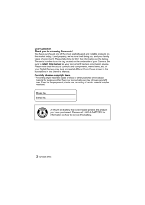 Page 2VQT3D29 (ENG)2
Dear Customer,
Thank you for choosing Panasonic!
You have purchased one of the most sophisticated and reliable products on 
the market today. Used properly, we’re sure it will bring you and your family 
years of enjoyment. Please take time to fill in the information on the below. 
The serial number is on the tag located on the underside of your Camera. Be 
sure to  retain this manual as your convenient Camera information source. 
Please note that the actual controls and components, menu...
