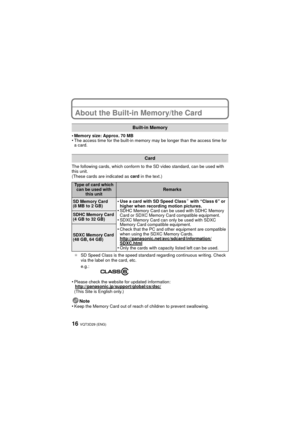 Page 16VQT3D29 (ENG)16
About the Built-in Memory/the Card
•Memory size: Approx. 70 MB•The access time for the built-in memory may be longer than the access time for 
a card.
The following cards, which conform to the SD video standard, can be used with 
this unit.
(These cards are indicated as  card in the text.)
¢ SD Speed Class is the speed standard regarding continuous writing. Check 
via the label on the card, etc.
•Please check the website for updated information:
http://panasonic.jp/support/global/cs/dsc/...