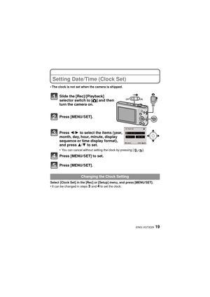 Page 1919(ENG) VQT3D29
Setting Date/Time (Clock Set)
•The clock is not set when the camera is shipped.
Slide the [Rec]/[Playback] 
selector switch to
 [!] and then 
turn the camera on.
Press [MENU/SET].
Press 2/ 1 to select the items (year, 
month, day, hour, minute, display 
sequence or time display format), 
and press  3/4 to set.
•You can cancel without setting the clock by pressing [ ].
Press [MENU/SET] to set.
Press [MENU/SET].
Select [Clock Set] in the [Rec] or [Setup] menu, and press [MENU/SET].•It can...