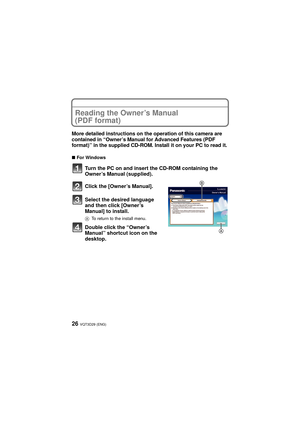 Page 26VQT3D29 (ENG)26
Reading the Owner’s Manual 
(PDF format)
More detailed instructions on the operation of this camera are 
contained in “Owner’s Manual for Advanced Features (PDF 
format)” in the supplied CD-ROM. Install it on your PC to read it.
∫For Windows
Turn the PC on and insert the CD-ROM containing the 
Owner’s Manual (supplied).
Click the [Owner’s Manual].
Select the desired language 
and then click [Owner’s 
Manual] to install.
A To return to the install menu.
Double click the “Owner’s 
Manual”...