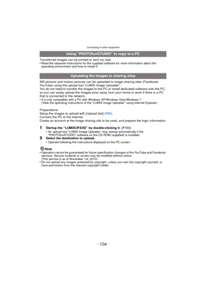 Page 104Connecting to other equipment
- 104 -
Transferred images can be printed or sent via mail.
•Read the separate instructions for the supplied software for more information about the 
operating environment and how to install it.
Still pictures and motion pictures can be uploaded to image sharing sites (Facebook/
YouTube) using the upload tool “LUMIX Image Uploader”.
You do not need to transfer the images to the PC or install dedicated software onto the PC, 
so you can easily upload the images even away from...