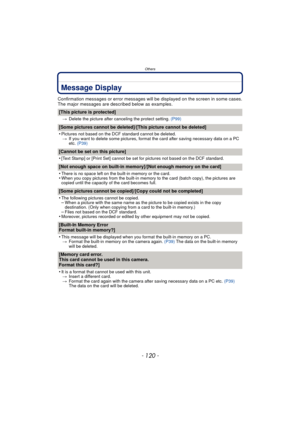 Page 120Others
- 120 -
Message Display
Confirmation messages or error messages will be displayed on the screen in some cases.
The major messages are described below as examples.
[This picture is protected]
>Delete the picture after canceling the protect setting.  (P99)
[Some pictures cannot be deleted]/[This picture cannot be deleted]
•
Pictures not based on the DCF standard cannot be deleted.
> If you want to delete some pictures, format the card after saving necessary data on a PC 
etc.  (P39)
[Cannot be set...