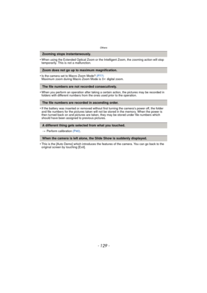 Page 129- 129 -
Others
•When using the Extended Optical Zoom or the Intelligent Zoom, the zooming action will stop 
temporarily. This is not a malfunction.
•Is the camera set to Macro Zoom Mode? (P77)
Maximum zoom during Macro Zoom Mode is 3 k digital zoom.
•When you perform an operation after taking a certain action, the pictures may be recorded in 
folders with different numbers from th e ones used prior to the operation.
•If the battery was inserted or removed without first turning the camera’s power off, the...