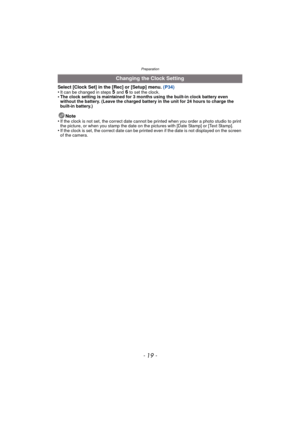 Page 19- 19 -
Preparation
Select [Clock Set] in the [Rec] or [Setup] menu. (P34)
•It can be changed in steps 5 and 6 to set the clock.•The clock setting is maintained for 3 months using the built-in clock battery even 
without the battery. (Leave the charged battery in the unit for 24 hours to charge the 
built-in battery.)
Note
•If the clock is not set, the correct date cannot be printed when you order a photo studio to print 
the picture, or when you stamp the date on t he pictures with [Date Stamp] or [Text...