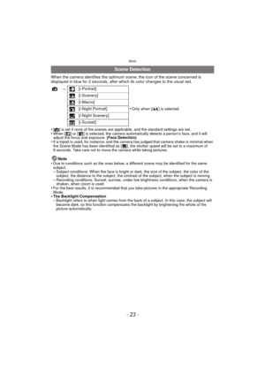 Page 23- 23 -
Basic
When the camera identifies the optimum scene, the icon of the scene concerned is 
displayed in blue for 2 seconds, after which its color changes to the usual red.
•
[¦] is set if none of the scenes are applicable, and the standard settings are set.•When [ ] or [ ] is selected, the camera automatically detects a person’s face, and it will 
adjust the focus and exposure. (Face Detection)
•If a tripod is used, for instance, and the camera has judged that camera shake is minimal when 
the Scene...