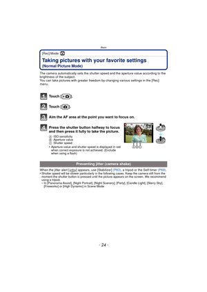 Page 24Basic
- 24 -
[Rec] Mode: ·
Taking pictures with your favorite settings 
(Normal Picture Mode)
The camera automatically sets the shutter speed and the aperture value according to the 
brightness of the subject.
You can take pictures with greater freedom by changing various settings in the [Rec] 
menu.
When the jitter alert [ ] appears, use [Stabilizer]  (P83), a tripod or the Self-timer (P69) .
•
Shutter speed will be slower particularly in the following cases. Keep the camera still from the 
moment the...