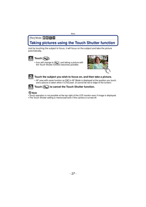 Page 27- 27 -
Basic
[Rec] Mode: ñ· ¿
Taking pictures using the Touch Shutter function
Just by touching the subject to focus, it will focus on the subject and take the picture 
automatically.
To u c h  [ ] .
•Icon will change to [ ], and taking a picture with 
the Touch Shutter function becomes possible.
Touch the subject you wish to focus on, and then take a picture.
•AF area with same function as [Ø] in AF Mode is displayed at the position you touch, 
and a picture is taken when it is focused. (It cannot be...