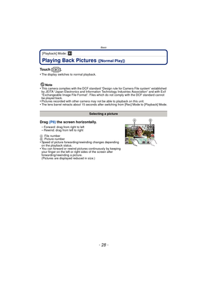 Page 28Basic
- 28 -
[Playback] Mode: ¸
Playing Back Pictures ([Normal Play])
To u c h  [ ] .
•The display switches to normal playback.
Note
•This camera complies with the DCF standard “D esign rule for Camera File system” established 
by JEITA “Japan Electronics and Information Technology Industries Association” and with Exif 
“Exchangeable Image File Format”. Files which do not comply with the DCF standard cannot 
be played back.
•Pictures recorded with other camera may not be able to playback on this...