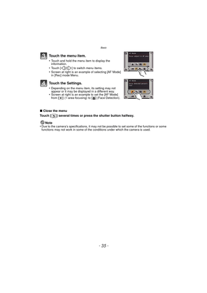 Page 35- 35 -
Basic
∫Close the menu
Touch [ ] several times or press the shutter button halfway.
Note
•
Due to the camera’s specifications, it may not be possible to set some of the functions or some 
functions may not work in some of the conditions under which the camera is used.
Touch the menu item.
•Touch and hold the menu item to display the 
information.
•Touch [ ]/[ ] to switch menu items.•Screen at right is an example of selecting [AF Mode] 
in [Rec] mode Menu.
Touch the Settings.
•Depending on the menu...